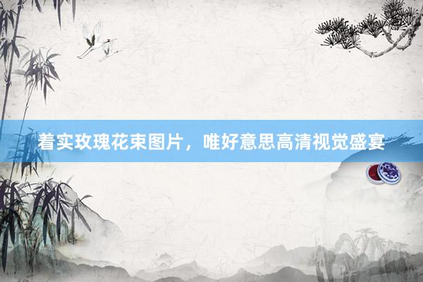 着实玫瑰花束图片，唯好意思高清视觉盛宴